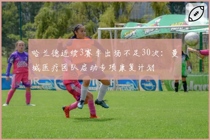 哈兰德连续3赛季出场不足30次:曼城医疗团队启动专项康复计划