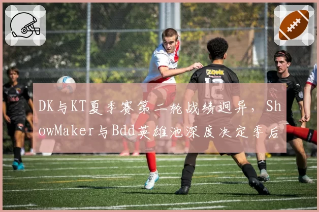 DK与KT夏季赛第二轮战绩迥异，ShowMaker与Bdd英雄池深度决定季后赛命运