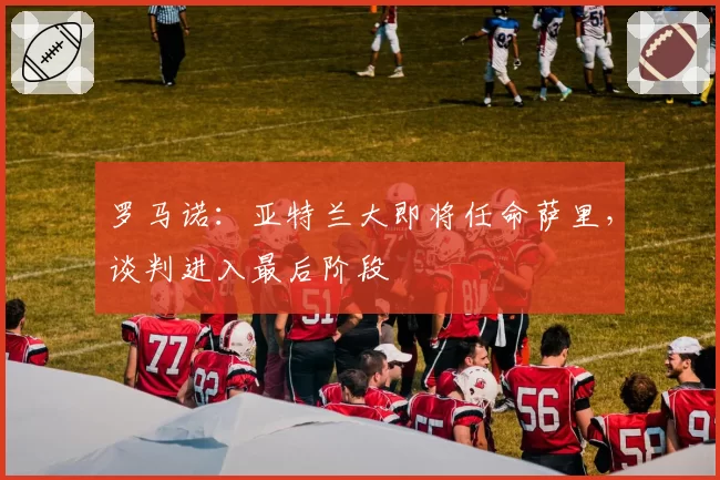 罗马诺：亚特兰大即将任命萨里，谈判进入最后阶段