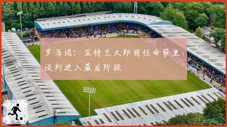 罗马诺：亚特兰大即将任命萨里，谈判进入最后阶段