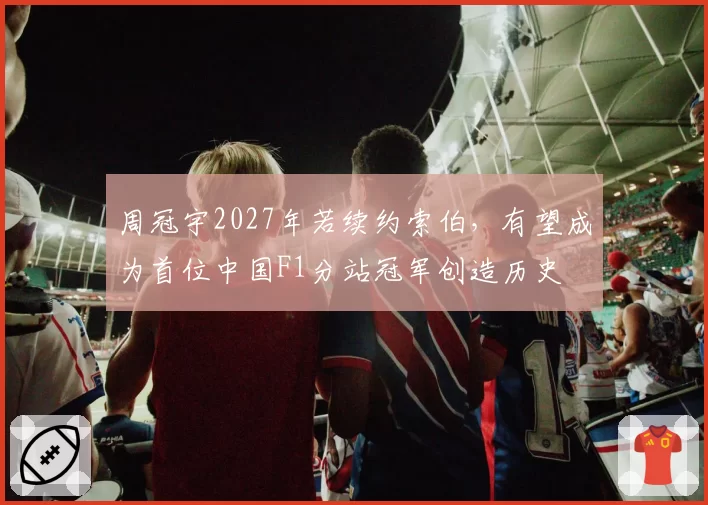 周冠宇2027年若续约索伯，有望成为首位中国F1分站冠军创造历史