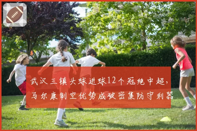武汉三镇头球进球12个冠绝中超,马尔康制空优势成破密集防守利器