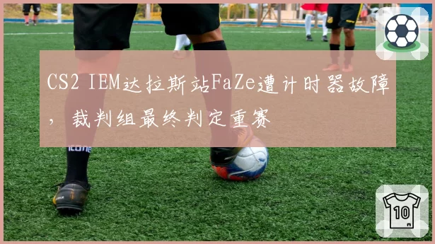 CS2 IEM达拉斯站FaZe遭计时器故障，裁判组最终判定重赛