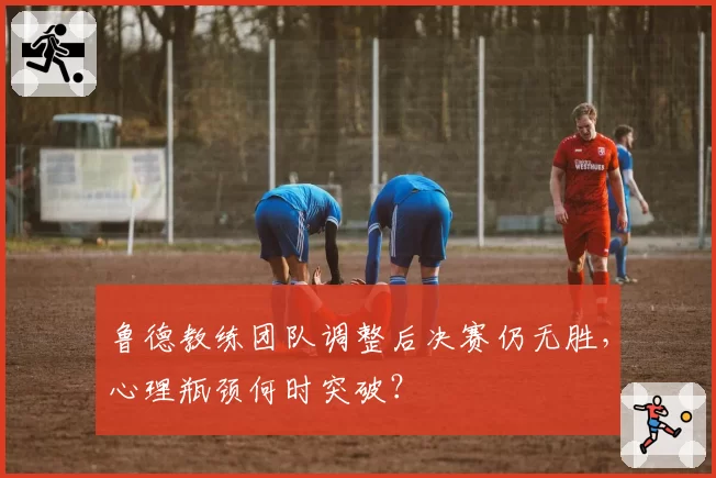 鲁德教练团队调整后决赛仍无胜，心理瓶颈何时突破？