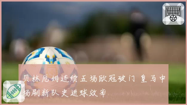 贝林厄姆连续五场欧冠破门 皇马中场刷新队史进球效率