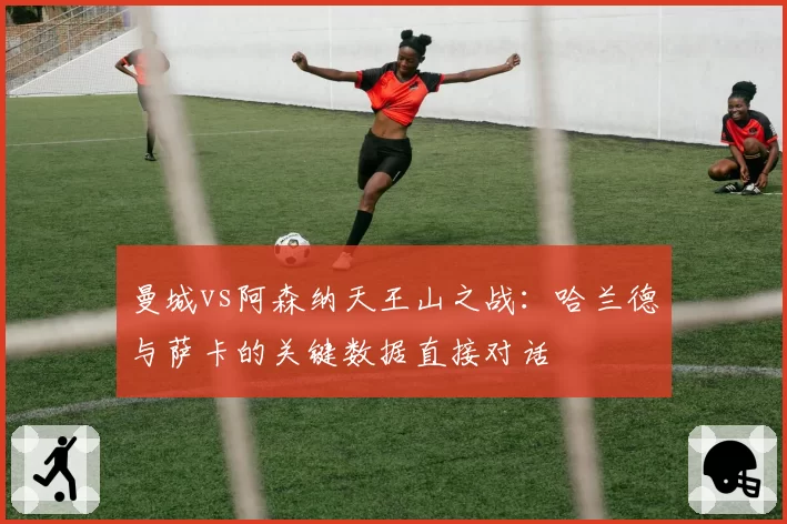 曼城vs阿森纳天王山之战：哈兰德与萨卡的关键数据直接对话