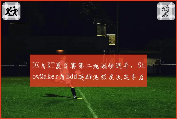 DK与KT夏季赛第二轮战绩迥异，ShowMaker与Bdd英雄池深度决定季后赛命运